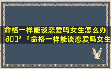 命格一样能谈恋爱吗女生怎么办 🐳 「命格一样能谈恋爱吗女生 🍁 图片」